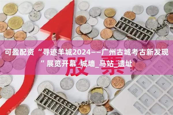 可盈配资 “寻迹羊城2024——广州古城考古新发现”展览开幕_城墙_马站_遗址