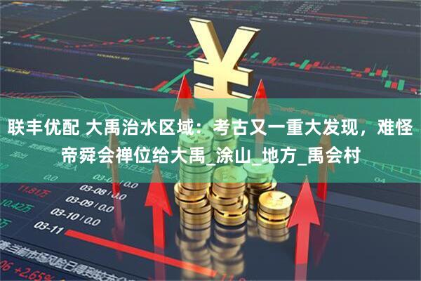 联丰优配 大禹治水区域：考古又一重大发现，难怪帝舜会禅位给大禹_涂山_地方_禹会村