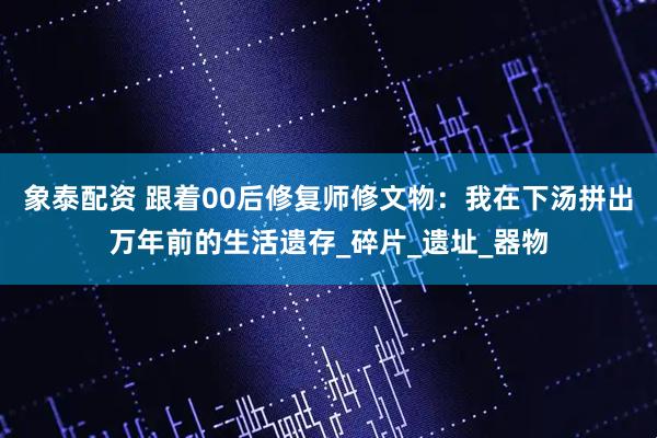 象泰配资 跟着00后修复师修文物：我在下汤拼出万年前的生活遗存_碎片_遗址_器物