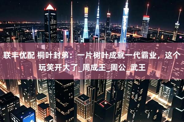 联丰优配 桐叶封弟：一片树叶成就一代霸业，这个玩笑开大了_周成王_周公_武王