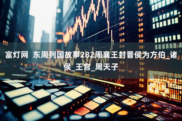 富灯网  东周列国故事282周襄王封晋侯为方伯_诸侯_王宫_周天子