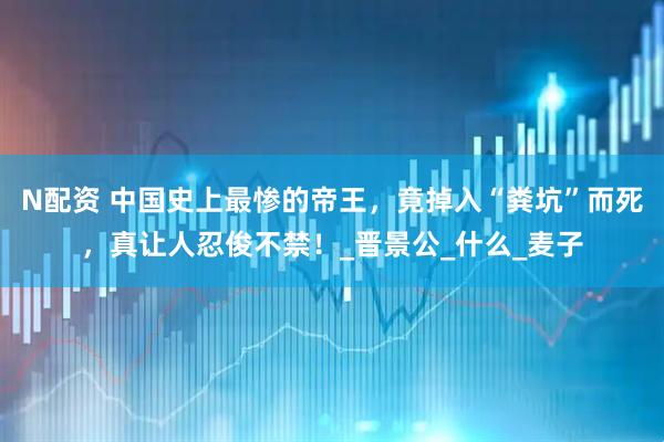 N配资 中国史上最惨的帝王，竟掉入“粪坑”而死，真让人忍俊不禁！_晋景公_什么_麦子