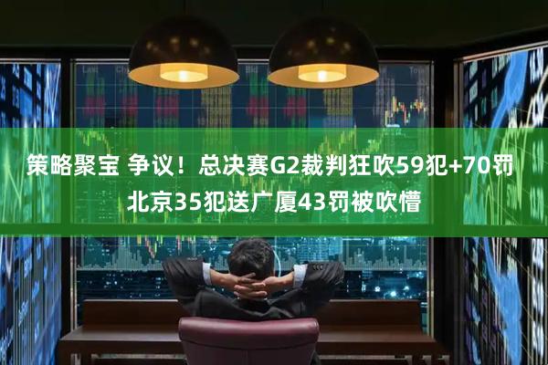 策略聚宝 争议！总决赛G2裁判狂吹59犯+70罚 北京35犯送广厦43罚被吹懵
