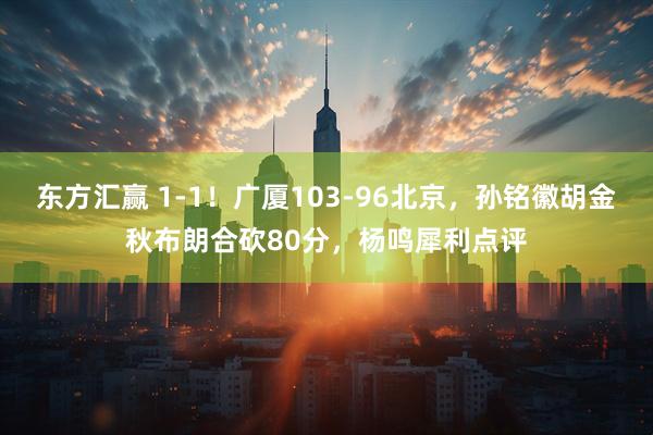 东方汇赢 1-1！广厦103-96北京，孙铭徽胡金秋布朗合砍80分，杨鸣犀利点评