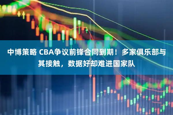 中博策略 CBA争议前锋合同到期！多家俱乐部与其接触，数据好却难进国家队