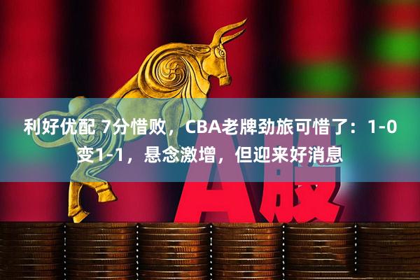 利好优配 7分惜败，CBA老牌劲旅可惜了：1-0变1-1，悬念激增，但迎来好消息
