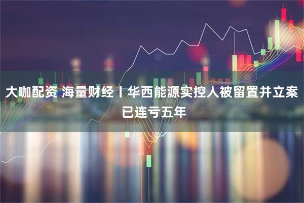 大咖配资 海量财经丨华西能源实控人被留置并立案 已连亏五年