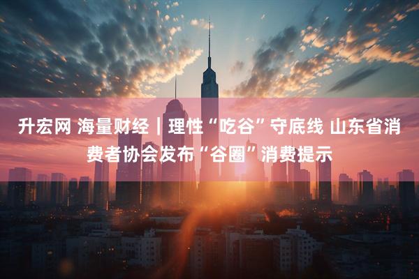 升宏网 海量财经｜理性“吃谷”守底线 山东省消费者协会发布“谷圈”消费提示