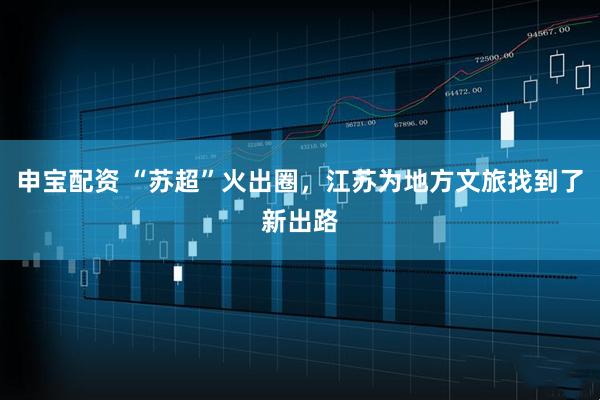 申宝配资 “苏超”火出圈，江苏为地方文旅找到了新出路