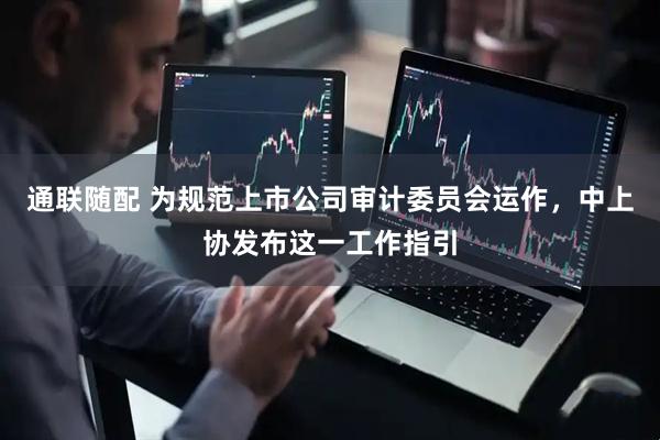 通联随配 为规范上市公司审计委员会运作，中上协发布这一工作指引