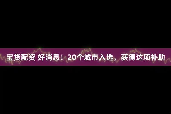宝货配资 好消息！20个城市入选，获得这项补助