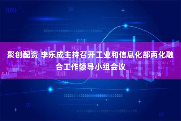 聚创配资 李乐成主持召开工业和信息化部两化融合工作领导小组会议