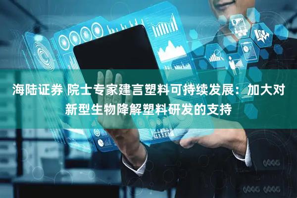 海陆证券 院士专家建言塑料可持续发展：加大对新型生物降解塑料研发的支持