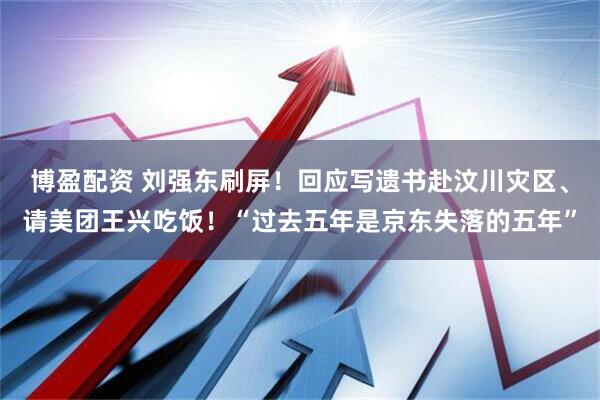 博盈配资 刘强东刷屏！回应写遗书赴汶川灾区、请美团王兴吃饭！“过去五年是京东失落的五年”