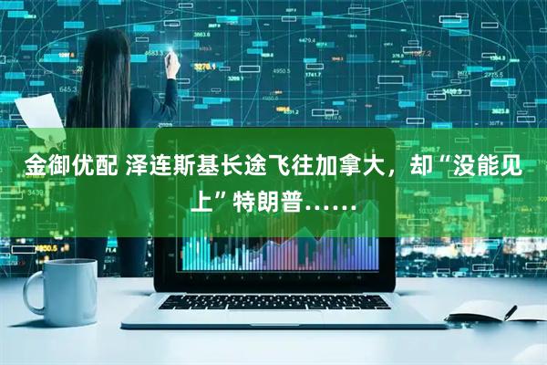 金御优配 泽连斯基长途飞往加拿大，却“没能见上”特朗普……