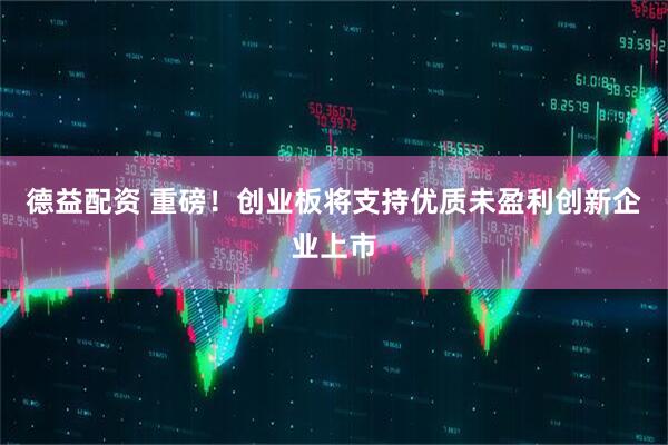德益配资 重磅！创业板将支持优质未盈利创新企业上市