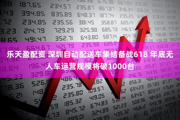 乐天盈配资 深圳自动配送车集结备战618 年底无人车运营规模将破1000台