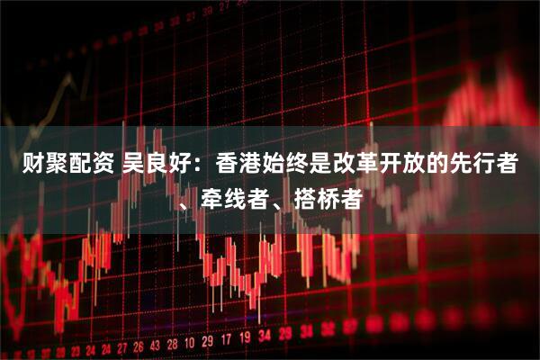 财聚配资 吴良好：香港始终是改革开放的先行者、牵线者、搭桥者