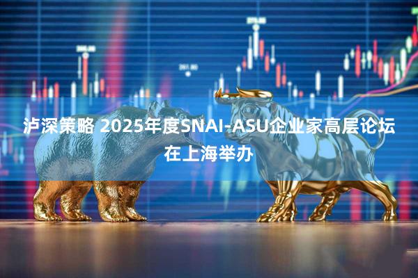 泸深策略 2025年度SNAI-ASU企业家高层论坛在上海举办