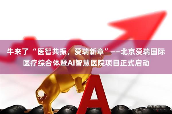 牛来了 “医智共振，爱瑞新章”——北京爱瑞国际医疗综合体暨AI智慧医院项目正式启动