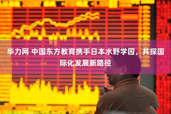 华力网 中国东方教育携手日本水野学园，共探国际化发展新路径