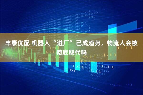 丰泰优配 机器人 “进厂” 已成趋势，物流人会被彻底取代吗