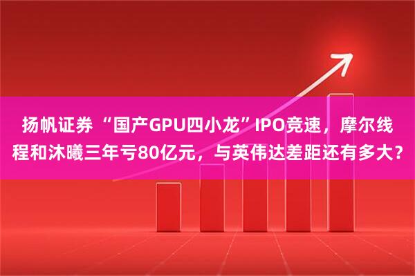 扬帆证券 “国产GPU四小龙”IPO竞速，摩尔线程和沐曦三年亏80亿元，与英伟达差距还有多大？