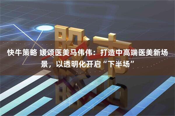 快牛策略 媛颂医美马伟伟：打造中高端医美新场景，以透明化开启“下半场”