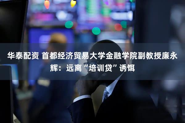 华泰配资 首都经济贸易大学金融学院副教授廉永辉：远离“培训贷”诱饵