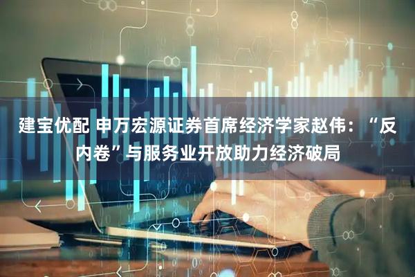 建宝优配 申万宏源证券首席经济学家赵伟：“反内卷”与服务业开放助力经济破局
