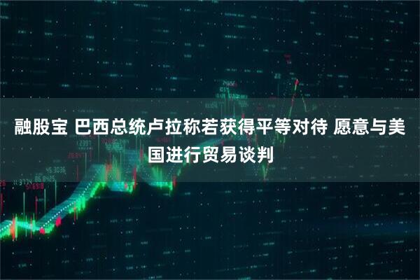 融股宝 巴西总统卢拉称若获得平等对待 愿意与美国进行贸易谈判