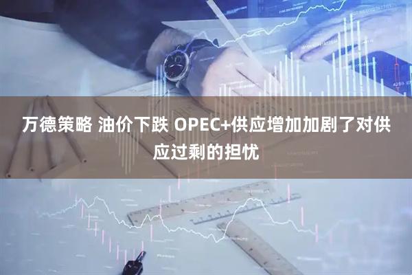万德策略 油价下跌 OPEC+供应增加加剧了对供应过剩的担忧