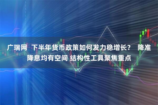 广瑞网  下半年货币政策如何发力稳增长？  降准降息均有空间 结构性工具聚焦重点