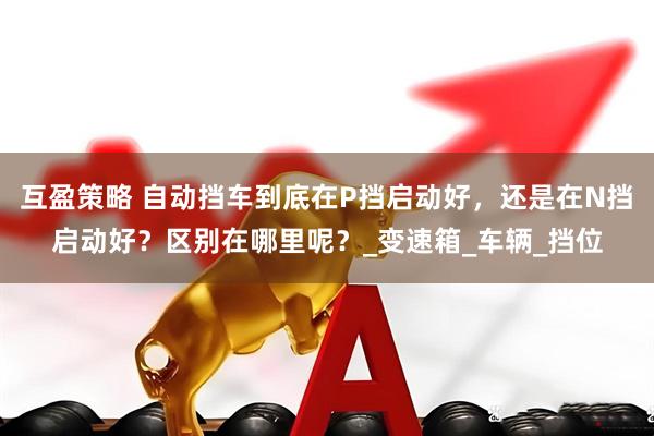 互盈策略 自动挡车到底在P挡启动好，还是在N挡启动好？区别在哪里呢？_变速箱_车辆_挡位