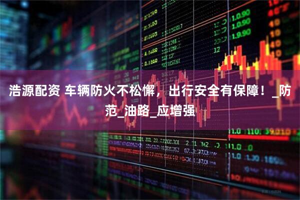 浩源配资 车辆防火不松懈，出行安全有保障！_防范_油路_应增强