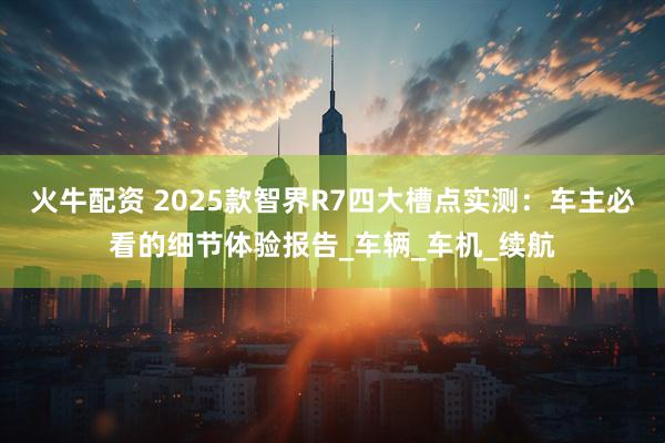 火牛配资 2025款智界R7四大槽点实测：车主必看的细节体验报告_车辆_车机_续航