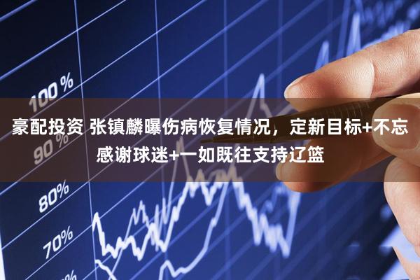 豪配投资 张镇麟曝伤病恢复情况，定新目标+不忘感谢球迷+一如既往支持辽篮