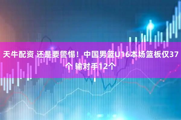 天牛配资 还是要警惕！中国男篮U16本场篮板仅37个 输对手12个
