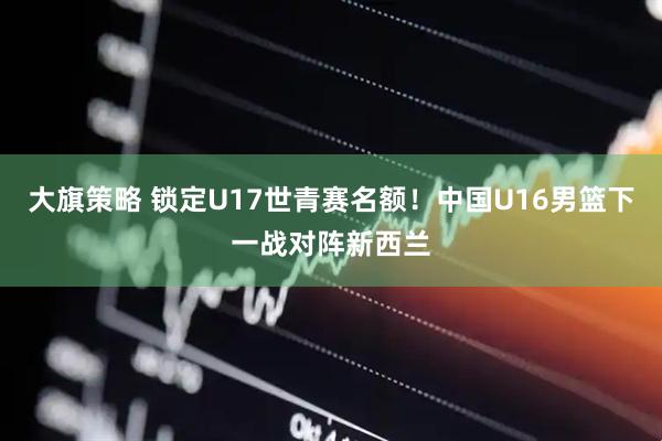 大旗策略 锁定U17世青赛名额！中国U16男篮下一战对阵新西兰