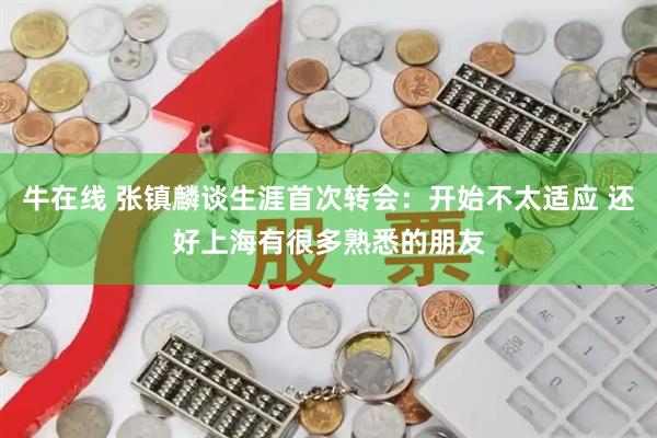 牛在线 张镇麟谈生涯首次转会：开始不太适应 还好上海有很多熟悉的朋友