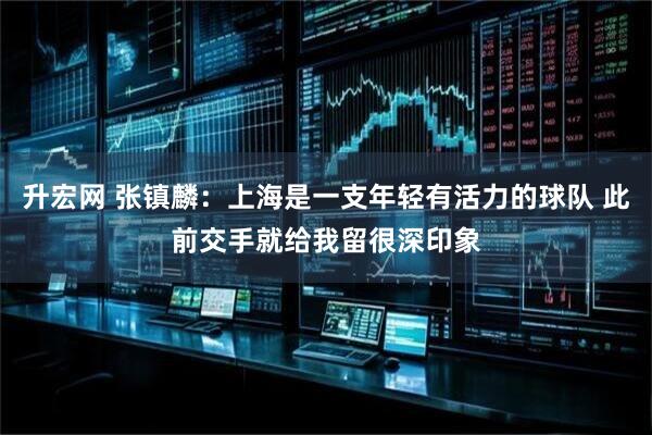 升宏网 张镇麟：上海是一支年轻有活力的球队 此前交手就给我留很深印象