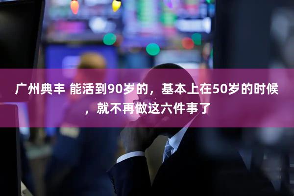 广州典丰 能活到90岁的，基本上在50岁的时候，就不再做这六件事了