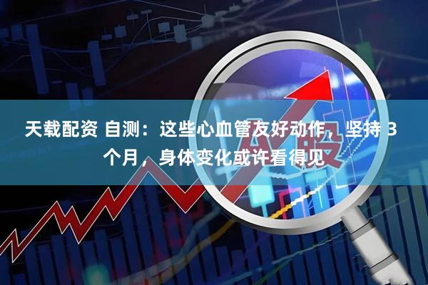 天载配资 自测：这些心血管友好动作，坚持 3 个月，身体变化或许看得见