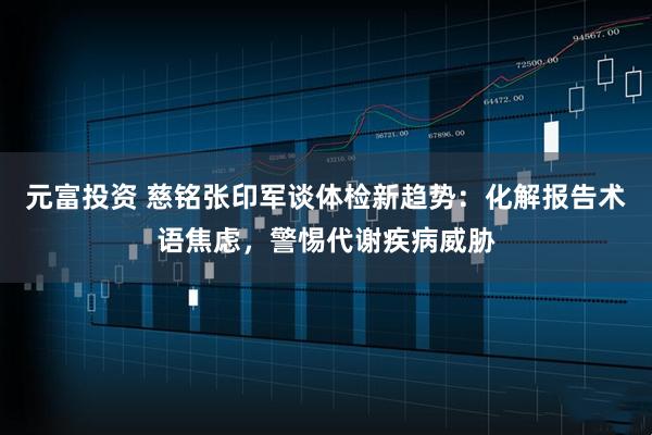 元富投资 慈铭张印军谈体检新趋势:化解报告术语焦虑,警惕代谢疾病威胁