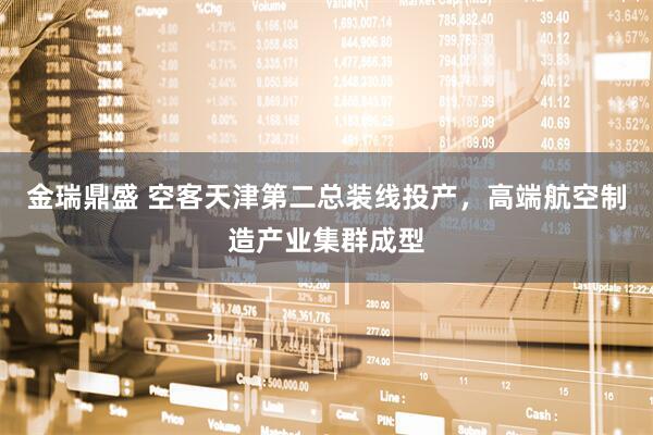 金瑞鼎盛 空客天津第二总装线投产，高端航空制造产业集群成型