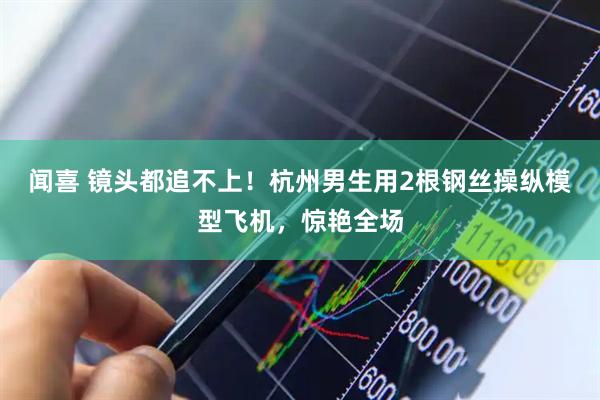 闻喜 镜头都追不上!杭州男生用2根钢丝操纵模型飞机,惊艳全场