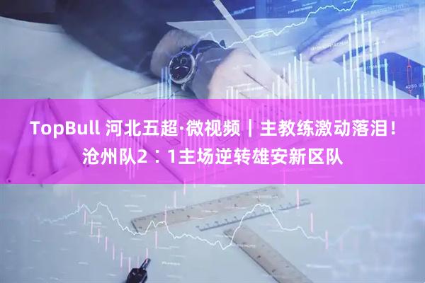 TopBull 河北五超·微视频｜主教练激动落泪！沧州队2∶1主场逆转雄安新区队