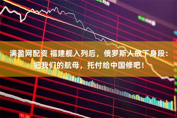 满盈网配资 福建舰入列后，俄罗斯人放下身段：把我们的航母，托付给中国修吧！
