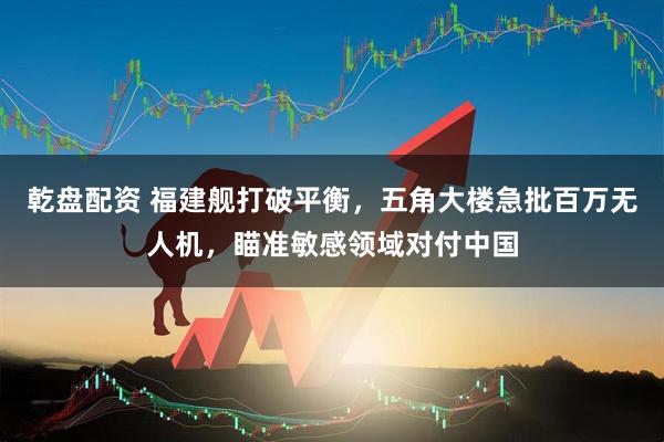 乾盘配资 福建舰打破平衡，五角大楼急批百万无人机，瞄准敏感领域对付中国