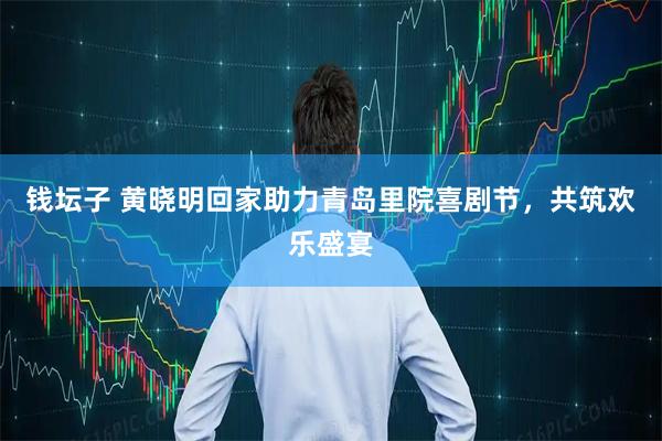 钱坛子 黄晓明回家助力青岛里院喜剧节，共筑欢乐盛宴